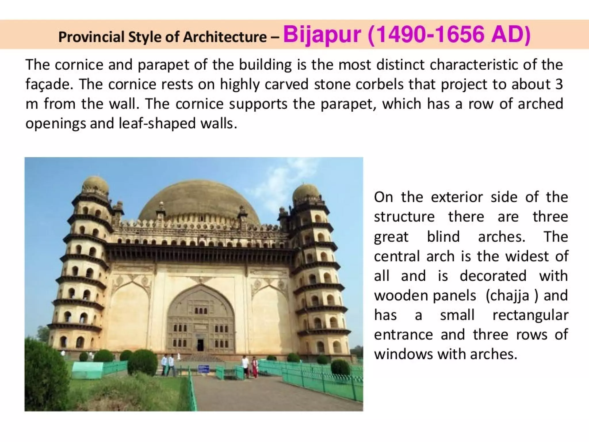 Provincial Style of Architecture - Bijapur (1490-1656 AD)
The cornice and parapet of the building is the most distinct characteristic of the
facade. The cornice rests on highly carved stone corbels that project to about 3
m from the wall. The cornice supports the parapet, which has a row of arched
openings and leaf-shaped walls.
dysSST there oe ve c a
oes
pee isat tte VER
On the exterior side of the
structure there are three
great blind arches. The
central arch is the widest of
all and is decorated with
wooden panels (chajja ) and
has a small rectangular
entrance and three rows of
windows with arches.
 
