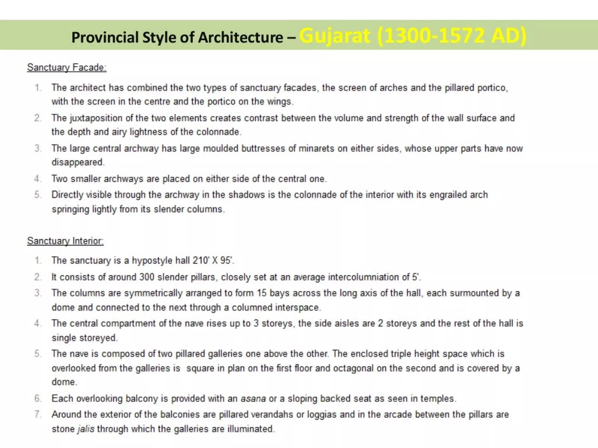 Provincial Style of Architecture —
Sanctuary Facade:
1
tJ)
(im
The architect has combined the two types of sanctuary facades, the screen of arches and the pillared portico,
with the screen in the centre and the portico on the wings.
The juxtaposition of the two elements creates contrast between the volume and strength of the wall surface and
the depth and airy lightness of the colonnade.
The large central archway has large moulded buttresses of minarets on either sides, whose upper parts have now
disappeared.
Two smaller archways are placed on either side of the central one.
Directly visible through the archway in the shadows is the colonnade of the interior with its engrailed arch
springing lightly from its slender columns.
Sanctuary Interior:
NO
cry
The sanctuary is a hypostyle hall 210° X 95°.
lt consists of around 300 slender pillars, closely set at an average intercolumniation of 5’.
The columns are symmetrically arranged to form 15 bays across the long axis of the hall, each surmounted by a
dome and connected to the next through a columned interspace.
The central compartment of the nave rises up to 3 storeys, the side aisles are 2 storeys and the rest of the hall is
single storeyed.
The nave is composed of two pillared galleries one above the other. The enclosed triple height space which is
overlooked from the galleries is square in plan on the first floor and octagonal on the second and is covered by a
dome.
Each overlooking balcony is provided with an asana or a sloping backed seat as seen in temples.
Around the exterior of the balconies are pillared verandahs or loggias and in the arcade between the pillars are
stone jalis through which the galleries are illuminated.
 