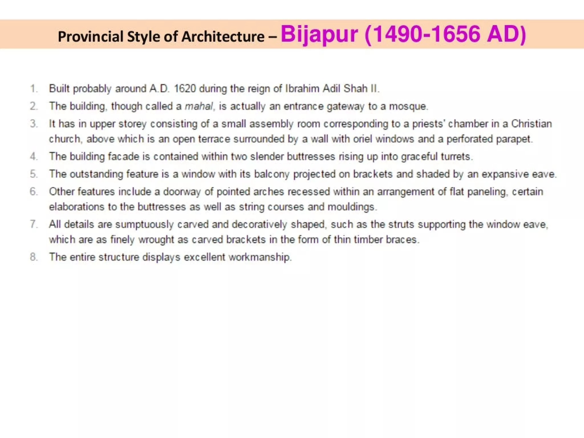 or
on
ft
Provincial Style of Architecture - Bijapur (1490-1656 AD)
Built probably around A.D. 1620 during the reign of Ibrahim Adil Shah II.
The building, though called a mahal, is actually an entrance gateway to a mosque.
lt has in upper storey consisting of a small assembly room corresponding to a priests’ chamber in a Christian
church, above which is an open terrace surrounded by a wall with oriel windows and a perforated parapet.
The building facade is contained within two slender buttresses rising up into graceful turrets.
The outstanding feature is a window with its balcony projected on brackets and shaded by an expansive eave.
Other features include a doorway of pointed arches recessed within an arrangement of flat paneling, certain
elaborations to the buttresses as well as string courses and mouldings.
All details are sumptuously carved and decoratively shaped, such as the struts supporting the window eave.
which are as finely wrought as carved brackets in the form of thin timber braces.
The entire structure displays excellent workmanship.
 