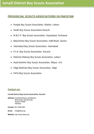 Ismaili District Boy Scouts Association


   PROVINCIAL SCOUTS ASSOCIATIONS IN PAKISTAN


      • Punjab Boy Scouts Association, Walton, Lahore

      • Sindh Boy Scouts Association Karachi

      • N.W.F.P. Boy Scouts Association, Hayatabad, Peshawar

      • Baluchistan Boy Scouts Association, Halli Road, Quetta

      • Islamabad Boy Scouts Association, Islamabad

      • P.I.A. Boy Scouts Association, Karachi

      • Pakistan Railway Boy Scouts Association, Lahore

      • Azad Kashmir Boy Scouts Association, Mirpur, A.K.

      • Gilgit-Baltistan Boy Scouts Association, Gilgit

      • FATA Boy Scouts Association




   Contact us:

   Ismaili District Boy Scouts Association, Karachi

   Address: Ismaili Darkhana Jamatkhana,
            Britto Road, Garden East,
            Karachi-74500,
            Pakistan.

   Contact: 021-35461466

   Email:   info@idbsa.org

   Website: http://www.idbsa.org
 