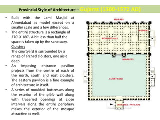 • Built with the Jami Masjid at
Ahmedabad as model except on a
smaller scale and a few differences.
• The entire structure is a rectangle of
270' X 180'. A bit less than half the
space is taken up by the sanctuary.
Cloisters
The courtyard is surrounded by a
range of arched cloisters, one aisle
deep.
• An imposing entrance pavilion
projects from the centre of each of
the north, south and east cloisters.
The eastern pavilion is a fine example
of architecture in itself.
• A series of moulded buttresses along
the exterior of the qibla wall along
with traceried openings at close
intervals along the entire periphery
makes the exterior of the mosque
attractive as well.
Provincial Style of Architecture – Gujarat (1300-1572 AD)
 