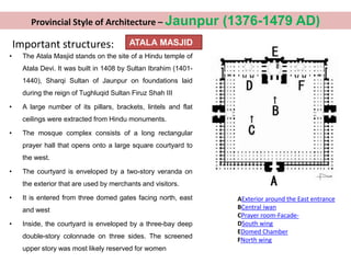 Important structures: ATALA MASJID
• The Atala Masjid stands on the site of a Hindu temple of
Atala Devi. It was built in 1408 by Sultan Ibrahim (1401-
1440), Sharqi Sultan of Jaunpur on foundations laid
during the reign of Tughluqid Sultan Firuz Shah III
• A large number of its pillars, brackets, lintels and flat
ceilings were extracted from Hindu monuments.
• The mosque complex consists of a long rectangular
prayer hall that opens onto a large square courtyard to
the west.
• The courtyard is enveloped by a two-story veranda on
the exterior that are used by merchants and visitors.
• It is entered from three domed gates facing north, east
and west
• Inside, the courtyard is enveloped by a three-bay deep
double-story colonnade on three sides. The screened
upper story was most likely reserved for women
AExterior around the East entrance
BCentral iwan
CPrayer room-Facade-
DSouth wing
EDomed Chamber
FNorth wing
Provincial Style of Architecture – Jaunpur (1376-1479 AD)
 