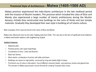 Provincial Style of Architecture – Malwa (1405-1569 AD)
Malwa province experienced the Indo-Islamic architecture in the late medieval period
with the invasion of Muslim invaders. This province which included the cities of Dhar and
Mandu also experienced a large number of Islamic architectures during the Muslim
dynasty. Initially they constructed new buildings on the ruins of Hindu and Jain temple
materials. Gradually they developed their own style in building art of Islamic culture.
 