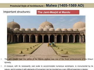 Provincial Style of Architecture – Malwa (1405-1569 AD)
Important structures: The Jami-Masjid at Mandu
• The Jami-Masjid near the centre of the Mandu plateau was one of the finest achievements of the Ghauri
dynasty.
• A mosque, with its necessarily vast scale to accommodate numerous worshipers, is monumental by its
nature, and to endow it with elements of humanism can be counted as a very difficult exercise in design.
 