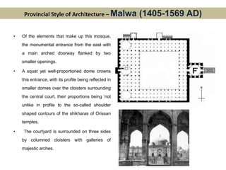 Provincial Style of Architecture – Malwa (1405-1569 AD)
• Of the elements that make up this mosque,
the monumental entrance from the east with
a main arched doorway flanked by two
smaller openings.
• A squat yet well-proportioned dome crowns
this entrance, with its profile being reflected in
smaller domes over the cloisters surrounding
the central court, their proportions being ‘not
unlike in profile to the so-called shoulder
shaped contours of the shikharas of Orissan
temples.
• The courtyard is surrounded on three sides
by columned cloisters with galleries of
majestic arches.
 