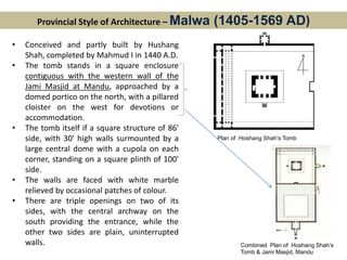 Provincial Style of Architecture – Malwa (1405-1569 AD)
• Conceived and partly built by Hushang
Shah, completed by Mahmud I in 1440 A.D.
• The tomb stands in a square enclosure
contiguous with the western wall of the
Jami Masjid at Mandu, approached by a
domed portico on the north, with a pillared
cloister on the west for devotions or
accommodation.
• The tomb itself if a square structure of 86'
side, with 30' high walls surmounted by a
large central dome with a cupola on each
corner, standing on a square plinth of 100'
side.
• The walls are faced with white marble
relieved by occasional patches of colour.
• There are triple openings on two of its
sides, with the central archway on the
south providing the entrance, while the
other two sides are plain, uninterrupted
walls.
Plan of Hoshang Shah’s Tomb
Combined Plan of Hoshang Shah’s
Tomb & Jami Masjid, Mandu
 