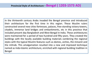 Provincial Style of Architecture – Bengal ( 1203-1573 AD)
In the thirteenth century Arabs invaded the Bengal province and introduced
their architecture for the first time in this region. These Muslim rulers
constructed several new cities fortresses, palaces, free-standing victory-towers,
citadels, immense land bridges and embankments, etc in this province that
included present day Bangladesh and West Bengal in India. These architectures
were maintained for a period of two hundred and fifty years. They created the
buildings with the locally available building materials combining the regional
styles with the typical Muslim features such as domes, arches, the minaret and
the mihrab. This amalgamation resulted into a new and improved technique
named as Indo-Islamic architecture, enriched with regional building tradition in
Bengal
 