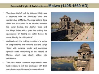 Provincial Style of Architecture – Malwa (1405-1569 AD)
• The Jahaz Mahal, built by Mahmud Khilji, was
a departure from the previously stolid and
somber style at Mandu. The most striking thing
about this monument is its location between
two water bodies, the Kaphur Talao and
the Munja Talao, which gives the building the
appearance of floating on water, hence its
name, literally the ‘ship palace’.
• Architecturally, the building consists of a series
of compartments and corridors over the Munja
Talao, with terraces, kiosks and numerous
open-air baths conforming to the lifestyle at
Mandu, which was slowly sliding into
decadence.
• The Jahaz Mahal proved an inspiration for later
Khilji sultans to dot the landscape with their
own pleasure pavilions and summer retreats.
 