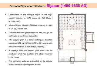 Provincial Style of Architecture – Bijapur (1490-1656 AD)
• Construction of the mosque began in the city's
eastern quarter, in 1576 under Ali Adil Shah I
(r.1558-1580).
• It is the largest mosque of Bijapur, covering an area
of 54, 250 square feet.
• The main entrance gate is from the east, though the
north gate is used more frequently.
• The ground plan is a large rectangular structure
measuring 492 by 262 feet (150 by 80 meters) with
a square courtyard of 164 feet (50 meters).
• A passage from the eastern gate leads into the
courtyard, which has fountains and a large reservoir
in the center.
• The perimeter walls are articulated on the exterior
by two orders of superimposed arches
 