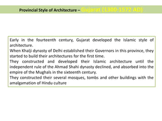 Provincial Style of Architecture – Gujarat (1300-1572 AD)
Early in the fourteenth century, Gujarat developed the Islamic style of
architecture.
When Khalji dynasty of Delhi established their Governors in this province, they
started to build their architectures for the first time.
They constructed and developed their Islamic architecture until the
independent rule of the Ahmad Shahi dynasty declined, and absorbed into the
empire of the Mughals in the sixteenth century.
They constructed their several mosques, tombs and other buildings with the
amalgamation of Hindu culture
 