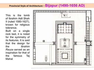 Provincial Style of Architecture – Bijapur (1490-1656 AD)
This is the tomb
of Ibrahim Adil Shah
II (ruled 1580-1627),
known for religious
tolerance.
Built on a single
rock bed, it is noted
for the symmetry of
its features. It is said
that the design for
the Ibrahim
Rauza served as an
inspiration for that of
the famous Taj
Mahal
 