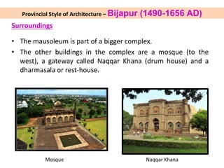 Surroundings
• The mausoleum is part of a bigger complex.
• The other buildings in the complex are a mosque (to the
west), a gateway called Naqqar Khana (drum house) and a
dharmasala or rest-house.
Mosque Naqqar Khana
Provincial Style of Architecture – Bijapur (1490-1656 AD)
 