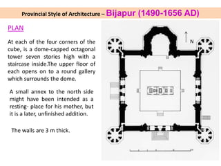Provincial Style of Architecture – Bijapur (1490-1656 AD)
PLAN
At each of the four corners of the
cube, is a dome-capped octagonal
tower seven stories high with a
staircase inside.The upper floor of
each opens on to a round gallery
which surrounds the dome.
A small annex to the north side
might have been intended as a
resting- place for his mother, but
it is a later, unfinished addition.
The walls are 3 m thick.
N
 