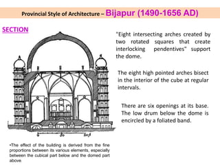 •The effect of the building is derived from the fine
proportions between its various elements, especially
between the cubical part below and the domed part
above.
SECTION
"Eight intersecting arches created by
two rotated squares that create
interlocking pendentives" support
the dome.
The eight high pointed arches bisect
in the interior of the cube at regular
intervals.
There are six openings at its base.
The low drum below the dome is
encircled by a foliated band.
Provincial Style of Architecture – Bijapur (1490-1656 AD)
 