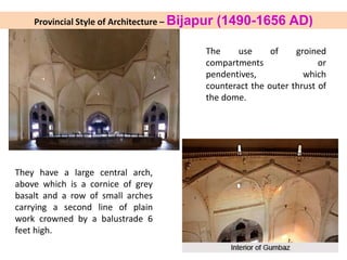 The use of groined
compartments or
pendentives, which
counteract the outer thrust of
the dome.
They have a large central arch,
above which is a cornice of grey
basalt and a row of small arches
carrying a second line of plain
work crowned by a balustrade 6
feet high.
Provincial Style of Architecture – Bijapur (1490-1656 AD)
 