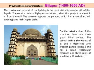 On the exterior side of the
structure there are three
great blind arches. The
central arch is the widest of
all and is decorated with
wooden panels (chajja ) and
has a small rectangular
entrance and three rows of
windows with arches.
The cornice and parapet of the building is the most distinct characteristic of the
façade. The cornice rests on highly carved stone corbels that project to about 3
m from the wall. The cornice supports the parapet, which has a row of arched
openings and leaf-shaped walls.
Provincial Style of Architecture – Bijapur (1490-1656 AD)
 