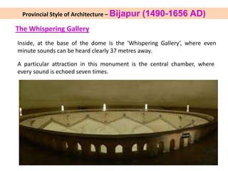 The Whispering Gallery
Inside, at the base of the dome is the 'Whispering Gallery‘, where even
minute sounds can be heard clearly 37 metres away.
A particular attraction in this monument is the central chamber, where
every sound is echoed seven times.
Provincial Style of Architecture – Bijapur (1490-1656 AD)
 