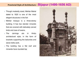  Though modestly sized, Mehtar Mahal
dated to 1620 is one of the most
elegant structures in the fort
 Mehtar mosque is a three-storey
building. It has two slender minarets
that are covered with delicately carved
birds and rows of swans.
 The carvings are in Hindu
architectural style, in the form of
brackets supporting the balconies and
stone trellis work.
 The building has a flat roof and
minarets have rounded top
Provincial Style of Architecture – Bijapur (1490-1656 AD)
 