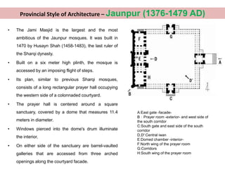 • The Jami Masjid is the largest and the most
ambitious of the Jaunpur mosques. It was built in
1470 by Husayn Shah (1458-1483), the last ruler of
the Sharqi dynasty.
• Built on a six meter high plinth, the mosque is
accessed by an imposing flight of steps.
• Its plan, similar to previous Sharqi mosques,
consists of a long rectangular prayer hall occupying
the western side of a colonnaded courtyard.
• The prayer hall is centered around a square
sanctuary, covered by a dome that measures 11.4
meters in diameter.
• Windows pierced into the dome's drum illuminate
the interior.
• On either side of the sanctuary are barrel-vaulted
galleries that are accessed from three arched
openings along the courtyard facade.
A:East gate -facade-
B：Prayer room -exterior- and west side of
the south corridor
C:South gate and east side of the south
corridor
D,D':Central iwan
E:Domed chamber -interior-
F:North wing of the prayer room
G:Corridors
H:South wing of the prayer room
Provincial Style of Architecture – Jaunpur (1376-1479 AD)
 