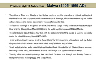 Provincial Style of Architecture – Malwa (1405-1569 AD)
• The cities of Dhar and Mandu of the Malwa province provide examples of distinct architectural
elements in the form of polychromatic ornamentation of buildings, which was obtained by the use of
coloured stones and marble as well as by means of encaustic tiles.
• The earliest buildings of this period are the Kamal Maula Masjid (1400) and the Lat Masjid (1405) at
Dhar and the Dilawar Khan Masjid (1405) and the Malik Mughis mosque (1452) at Mandu.
• The architectural activity took a new turn with the establishment of the capital at Mandu, especially
under the rule of Hoshang Shah (1405-1435).
• Important buildings in Mandu are the Jahaz Mahal (a 120 meter long 'ship palace' built by Sultan
Ghiyas-ud-din-Khilji between two artificial lakes Munj Talao and Kapur Talao),
• Taveli Mahal with two wells called Ujali and Andheri Baoli, Hindola Mahal, Dilawar Khan's Mosque,
Hoshang Shah's Tomb, Ashrafi Mahal and the Jami Masjid built by Mahmud Shah Khilji I.
• The city also has several gateways like the Delhi Darwaza, the Alamgir and Bhangi Darwaza,
Rampol Darwaza, Jehangir Gate and Tarapur Gate.
 