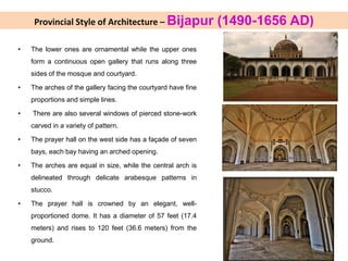 Provincial Style of Architecture – Bijapur (1490-1656 AD)
• The lower ones are ornamental while the upper ones
form a continuous open gallery that runs along three
sides of the mosque and courtyard.
• The arches of the gallery facing the courtyard have fine
proportions and simple lines.
• There are also several windows of pierced stone-work
carved in a variety of pattern.
• The prayer hall on the west side has a façade of seven
bays, each bay having an arched opening.
• The arches are equal in size, while the central arch is
delineated through delicate arabesque patterns in
stucco.
• The prayer hall is crowned by an elegant, well-
proportioned dome. It has a diameter of 57 feet (17.4
meters) and rises to 120 feet (36.6 meters) from the
ground.
 