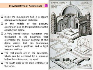 Provincial Style of Architecture – Bijapur (1490-1656 AD)
 Inside the mausoleum hall, is a square
podium with steps on each side.
 In the middle of the podium,
a cenotaph slab on the ground marks the
actual grave below.
 A very strong circular foundation was
discovered in the basement that
resembled the circular opening of the
dome above. But this foundation
supports only a platform and a light
wooden pavilion.
 The real graves are in the basement,
which can be accessed by a staircase
below the entrance on the west.
 The south door is the main entrance to
the tomb.
 