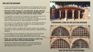 SIDI SAIYYED MOSQUE
• It was constructed by Sidi Saeed or Sidi Saiyyed who was
basically a sultan in Shams-Ud- Din Muzaffar Shah’s army.
• The front of the mosque is actually fairly simple with two
minarets on the northern and southern extremities (the
minarets have fallen now and only the base exists).
• Completely arcuated and gained recognition due to its
amazingly carved windows having ten stoned
latticework around the rear archesdows representing the
style of Indo-Saracenic type referred to as 'jali'.
• Just when it was getting completed, Ahmedabad fell to
the Mughals, and the last window in the center of the
back wall was left without a jali.
• The walls of rear are filled with stones which are square
shaped as well as pierced panels spotted in geometrical
designs.
• It comprises of ten windows in the semi circular shape
which appear to be quite appealing as they are
accentuated by the beautiful mesh which covers them.
• There are a total of eight arched windows which are
adorned with stone carved intricate jalis.
• There are majestic floral designs accompanied by
architectural works formed in a unique way which
distinguishes this mosque from others.
PANORAMIC VIEW OF SIDI SAIYYED MOSQUE
JALIS OF SIDI SAIYYYED MOSQUE
 