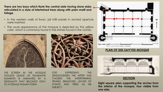 • In the western walls of liwan, jali infill panels in arched aperture
were inserted.
• The usual appearance of the mosque is depicted by the yellow
color, which is commonly found in the shrines found in the vicinity.
THE SCREEN IN THE MOSQUE
THOUGH USAGE OF FIGURATIVE
ELEMENTS IS ANIMATED BY A
SENSUALITY THAT BELONGS ONLY
TO A FEMALE HUMAN FORM
There are two bays which flank the central aisle having stone slabs
reticulated in a style of intertwined trees along with palm motif and
foliage.
FOR EXPRESSING THE
SENSUOUSNESS THE ARTIST HAS
CHOSEN THE INTERTWINING
TRUNKS, BRANCHES, LEAVES OF
PLANTS AND TREES AS HIS
SUBJECT
W
PLAN OF SIDI SAIYYED MOSQUE
Eight square piers supporting the arches from
the interior of the mosque, four visible from
one side.
SECTION
 
