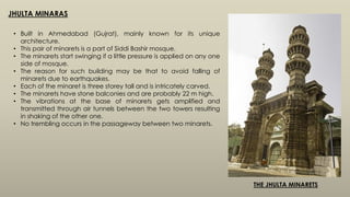 JHULTA MINARAS
• Built in Ahmedabad (Gujrat), mainly known for its unique
architecture.
• This pair of minarets is a part of Siddi Bashir mosque.
• The minarets start swinging if a little pressure is applied on any one
side of mosque.
• The reason for such building may be that to avoid falling of
minarets due to earthquakes.
• Each of the minaret is three storey tall and is intricately carved.
• The minarets have stone balconies and are probably 22 m high.
• The vibrations at the base of minarets gets amplified and
transmitted through air tunnels between the two towers resulting
in shaking of the other one.
• No trembling occurs in the passageway between two minarets.
THE JHULTA MINARETS
 