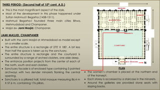 THIRD PERIOD- (Second half of 15th cent. A.D.)
 This is the most magnificent aspect of the style.
 Most of the development in this phase happened under
Sultan Mahmud I Begarha (1458-1511).
 Mahmud Begarha-I founded three main cities Bitwa,
Mehmudabad and Champaner.
 Major ex- Jami Masjid, Champaner.
JAMI MASJID, CHAMPANER
86.4m
57.6 M
 Built with the Jami Masjid at Ahmedabad as model except
on a smaller scale.
 The entire structure is a rectangle of 270' X 180'. A bit less
than half the space is taken up by the sanctuary.
 The entire structure is rectangle and the courtyard is
surrounded by a range of arched cloisters, one aisle deep.
 The entrance pavilion projects from the center of each of
the north, south and east cloisters.
 Sanctuary facade is of enclosed type containing 5 pointed
archways with two slender minarets flanking the central
opening.
 Sanctuary is a pillared hall, total mosque measuring 86.4 m
X 57.6 m, containing 176 pillars.
 The women’s chamber is placed at the northern end
of the transept.
 Each storey is accessed by a staircase in the minarets.
 Around the galleries are provided stone seats with
sloping backs.
PLAN
N
 