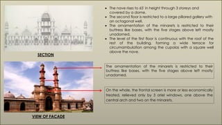 SECTION
 The nave rises to 65' in height through 3 storeys and
covered by a dome.
 The second floor is restricted to a large pillared gallery with
an octagonal well.
 The ornamentation of the minarets is restricted to their
buttress like bases, with the five stages above left mostly
unadorned.
 The level of the first floor is continuous with the roof of the
rest of the building, forming a wide terrace for
circumambulation among the cupolas with a square well
above the nave.
The ornamentation of the minarets is restricted to their
buttress like bases, with the five stages above left mostly
unadorned.
On the whole, the frontal screen is more or less economically
treated, relieved only by 3 oriel windows, one above the
central arch and two on the minarets.
VIEW OF FACADE
 