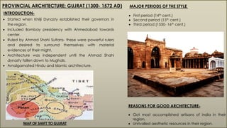 PROVINCIAL ARCHITECTURE: GUJRAT (1300- 1572 AD)
INTRODUCTION-
 Started when Khilji Dynasty established their governors in
the region.
 Included Bombay presidency with Ahmedabad towards
center.
 Ruled by Ahmad Shahi Sultans- these were powerful rulers
and desired to surround themselves with material
evidences of their might.
 Architecture was independent until the Ahmad Shahi
dynasty fallen down to Mughals.
 Amalgamated Hindu and Islamic architecture.
REASONS FOR GOOD ARCHITECTURE-
 Got most accomplished artisans of india in their
region.
 Unrivalled aesthetic resources in their region.
MAJOR PERIODS OF THE STYLE
 First period (14th cent.)
 Second period (15th cent.)
 Third period (1550- 16th cent.)
MAP OF SHIFT TO GUJRAT
 