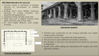 FIRST PERIOD (first half of 14th cent. A.D.)
 Transition phase of demolition of temples
followed by reconversion of building
materials.
 Buildings don’t have definite character
because of having formative and
experimental appearance.
 Materials of Hindu temples were used.
 Walls were built of original masonry while
pillars would be used as they were.
 Ex- Jami masjid, Bharuch, Jami masjid,
Cambay.
JAMI MASJID, BHARUCH
PLAN OF JAMI MASJID, BHARUCH
 Planned and constructed as per mosque principles was largely
made of parts of temple.
 Courtyard in center, surrounded with three gateways.
 The sanctuary is open pillared structure like a verandah.
 The 48 pillars of sanctuary are bracketed and divide the sanctuary
in three parts.
 Square sunk coffer ceilings are decorated with cusped and other
geometric patterns.
MIHRAB
SANCTUARY
GATEWAY
COURTYARD
N
 