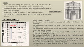  The walls surrounding the sanctuary are cut out of stone for
construction. Hence, the earliest example of stone masonry.
 The three mihrabs on west wall and stone traceried windows are built
in indigenous manner.
 The Islamic pointed arch is introduced under lintel in mihrab.
 Sanctuary roof consists of beams supporting 3 large and 10 smaller
domes.
ISLAMIC POINTED ARCH
MIHRAB
JAMI MASJID, CAMBAY-  Built in the year 1325 A.D.
 Local artisans were reinforced by a group of artisans from Delhi to build this
structure.
 The sanctuary of the mosque has an enclosed facade with a screen of
arches.
 The shape and position of the arches, the masonry consisting of alternate
broad and narrow courses.
 The overall architectural treatment is reminiscent of the architectural style
of Delhi under the Khilji dynasty.
 The arrangement of pillars inside the archways of the facade borrowed
from the Ajmer type of mosque.
 The pillars have been enriched by an engrailed arch similar to one found
in temples, a motif which later figures prominently as the flying arch within
the central openings of mosque facades in Gujarat.
 On south side of mosque is burial tomb, square in shape and built of
marble.PLAN
SANCTUARY
 