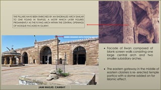 JAMI MASJID, CAMBAY
JAMBS CROWNED WITH POINTED FINIALS.
 Facade of liwan composed of
blank screen walls consisting one
large central arch and two
smaller subsidiary arches.
THE PILLARS HAVE BEEN ENRICHED BY AN ENGRAILED ARCH SIMILAR
TO ONE FOUND IN TEMPLES, A MOTIF WHICH LATER FIGURES
PROMINENTLY AS THE FLYING ARCH WITHIN THE CENTRAL OPENINGS
OF MOSQUE FACADES IN GUJRAT.
 The eastern gateway in the middle of
eastern cloisters is re- erected temple
portico with a dome added on for
Islamic effect.
 