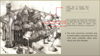 THERE ARE 14 DOMES THAT
CONSTITUTE THE INTERIOR OF
LIWAN.
THE CLOISTERS THAT DEFINE THE COURTYARD
ON THREE SIDES ARE FORMED BY FLAT ROOF
AISLES AND A SERIES OF TWENTY- ONE
DOMES OVER OCTAGONAL COLUMN BAYS.
 The main sanctuary contains one
hundred pillars supporting the roof
that were evidently taken from
Hindu and Jain temples.
 