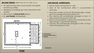 SECOND PERIOD- (FIRST HALF OF 15TH CENT. A.D. )
 Art approaching early consummation with slightly
tentative quantities.
 Designing of buildings got more directional and
assured.
 Also known as Ahmad Shahi period.
 Ex- Jami Masjid, Ahmedabad.
JAMI MASJID, AHMEDABAD-
 Built by Sultan Ahmad Shah in 1423.
 Most of the architectural effect is concentrated in
sanctuary.
A. PRAYER ROOM
B. SANCTUARY(300 PILLARS)
C. ZENANA
 Sanctuary consists of around 300 slender pillars, closely
set at an average intercolumniation of 5'.
 The columns are symmetrically arranged to form 15
bays across the long axis of the hall.
 Each is surmounted by a dome and connected to the
next through a columned interspace.
 Columns are symmetrically arranged to form 15 bays
across the long axis of hall.
PLAN
W
 