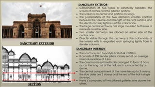 SANCTUARY EXTERIOR-
 Combination of two types of sanctuary facades, the
screen of arches and the pillared portico.
 The screen is on center and portico on wings.
 The juxtaposition of the two elements creates contrast
between the volume and strength of the wall surface and
the depth and airy lightness of the colonnade.
 The large central archway has large moulded buttresses of
minarets on either side.
 Two smaller archways are placed on either side of the
central one.
 Directly visible through the archway is the colonnade of
the interior with its engrailed arch springing lightly from its
slender columns.SANCTUARY EXTERIOR
SECTION
SANCTUARY INTERIOR-
 The sanctuary is a hypostyle hall of 64 mX30 m.
 It consists of 300 slender pillars, closely set at an average
intercolumniation of 1.6m.
 The columns are symmetrically arranged to form 15 bays
across the long axis of the hall, each surmounted by a
dome.
 The central compartment of the nave rises up to 3 storeys,
the side aisles are 2 storeys and the rest of the hall is single
storeyed.
 Nave is composed of two pillared galleries one above the
other.
 