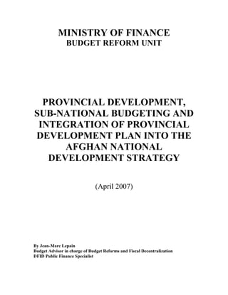 MINISTRY OF FINANCE
                BUDGET REFORM UNIT




  PROVINCIAL DEVELOPMENT,
SUB-NATIONAL BUDGETING AND
 INTEGRATION OF PROVINCIAL
DEVELOPMENT PLAN INTO THE
      AFGHAN NATIONAL
   DEVELOPMENT STRATEGY

                               (April 2007)




By Jean-Marc Lepain
Budget Advisor in charge of Budget Reforms and Fiscal Decentralization
DFID Public Finance Specialist
 