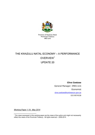 Province of KwaZulu-Natal
Provincial Treasury
IMES Unit
THE KWAZULU NATAL ECONOMY – A PERFORMANCE
OVERVIEW1
UPDATE 20
Clive Coetzee
General Manager: IMES Unit
Economist
clive.coetzee@kzntreasury.gov.za
033 8974538
Working Paper 1.19: May 2014
1
The views expressed in this working paper are the views of the author and might not necessarily
reflect the views of the Provincial Treasury. All rights reserved – 2009-2014
 