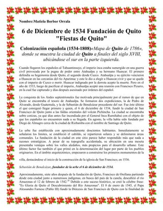 Nombre:Matiela Borbor Orrala

  6 de Diciembre de 1534 Fundación de Quito
              "Fiestas de Quito"
Colonización española (1534-1808)«Mapa de Quito de 1786»,
 donde se muestra la ciudad de Quito a finales del siglo XVIII,
           ubicándose el sur en la parte izquierda.
Cuando llegaron los españoles al Tahuantinsuyo, el imperio inca estaba sumergido en una guerra
civil provocada por la pugna de poder entre Atahualpa y su hermano Huascar. El primero
defendía su hegemonía desde Quito, el segundo desde Cuzco. Atahualpa y su ejército vencieron
a Huascar en las cercanías del río Apurimac y este le dio a elegir a Huascar,vivir y que se quede
con el imperio de Cuzco o morir. Huascar indignado por la derrota acepto la muerte. Pero en el
año de 1533, luego de pacificar el imperio, Atahualpa aceptó una reunión con Francisco Pizarro,
en la cual fue capturado y días después asesinado por órdenes del español.

La conquista de los Andes septentrionales fue motivada principalmente por el rumor de que en
Quito se encontraba el tesoro de Atahualpa. Se formaron dos expediciones, la de Pedro de
Alvarado, desde Guatemala, y la de Sebastián de Benalcázar procedente del sur. Fue éste último
el que consiguió llegar primero y quien, el 6 de diciembre de 1534, fundó la ciudad de San
Francisco de Quito junto a las faldas orientales del volcán Pichincha. La ciudad se encontraba
sobre cenizas, ya que días antes fue incendiada por el General Inca Rumiñahui con el objeto de
que los españoles no encuentren nada a su llegada. En agosto, la villa había sido fundada por
Diego de Almagro cerca de la ciudad de Riobamba con el nombre de Santiago de Quito.

La urbe fue establecida con aproximadamente doscientos habitantes. Inmediatamente se
señalaron los límites, se estableció el cabildo, se repartieron solares y se delimitaron áreas
comunales. La fundación de la ciudad en este sitio parece haber respondido más que nada a
razones estratégicas. A pesar de su topografía accidentada, su ubicación en una meseta
presentaba ventajas sobre los valles aledaños, más propicios para el desarrollo urbano. Este
último factor fue también el que primó en la determinación del lugar por parte de los pueblos
originarios. En el ámbito arquitectónico, empezaron a construirse los primeros monumentos de la

villa, destacándose el inicio de la construcción de la iglesia de San Francisco, en 1536.

Sebastián de Benalcázar, fundador de la urbe el 6 de diciembre de 1534.

Aproximadamente, siete años después de la fundación de Quito, Francisco de Orellana partiendo
desde esta ciudad junto a numerosos indígenas, en busca del país de la canela, descubrió el río
Amazonas el 12 de febrero de 1542.26 Debido a este suceso histórico, se creó la célebre frase:
"Es Gloria de Quito el Descubrimiento del Río Amazonas". El 8 de enero de 1545, el Papa
Alessandro Farnese (Pablo III) fundó la Diócesis de San Francisco de Quito con la finalidad de
 