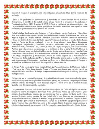 mejorar el proceso de evangelización a los indígenas, el cual era difícil por la extensión del
territorio.

Debido a los problemas de comunicación y transporte, así como también por la explosión
demográfica, el cabildo de la ciudad solicitó al rey Felipe II la creación de la Audiencia y
Presidencia de Quito. El 29 de agosto de 1563, él firmó la cédula real que dio nacimiento a esta.
La jurisdicción estableció sus límites geográficos, los cuales abarcaban una superficie cinco
veces mayor que la de la actual República del Ecuador.

En la Ciudad de San Francisco del Quito, en el Perú, resida otra nuestra Audiencia y Chancilleria
Real, con un Presidente: quatro Oidores, que también sean Alcaldes de el Crimen: vn Fiscal: vn
Alguazil mayor: vn Teniente de Gran Chanciller, y los demás Ministros y Oficiales necessarios:
y tenga por distrito la Provincia de Quito, y por la Costa ázia la parte de la Ciudad de los Reyes,
hasta el Puerto de Payta, exclusivé: y por la tierra adentro, hasta Piura, Caxamarca,
Chachapoyas, Moyobamba y Motilones, exclusivé, incluyendo ázia la parte susodicha los
Pueblos de Jaen, Valladolid, Loja, Zamora, Cuenca, la Zarça y Guayaquil, con todos los demás
Pueblos, que estuvieren en sus comarcas, y se poblaren: y ázia la parte de los Pueblos de la
Canela y Quixos, tenga los dichos Pueblos, con los demás, que se descubrieren: y por la Costa,
ázia Panamá, hasta el Puerto de la Buenaventura, inclusivé: y la tierra adentro á Pasto, Popayan,
Cali, Buga, Chapanchica y Guarchicona: porque los demás lugares de la Governacion de
Popayan, son de la Audiencia del Nuevo Reyno de Granada, con la qual, y con la Tierrafirme
parte terminos por el Septentrion: y con la de los Reyes por el Mediodia, teniendo al Poniente la
Mar del Sur, y al Levante Provincias aun no pacificas, ni descubiertas.

El Virrey Pedro Mesía de la Cerda otorgó el título de Presidente interino de Quito con fecha de
17 de mayo de 1766 a Juan Antonio Zelaya y Vergara, que durante este período ejerció sus
responsabilidades en calidad de Duque de Quito como comandante general militar y político de
dicha provincia

Enriquecida por la explotación minera y la producción textil, pudo construir templos barrocos y
mudéjares adaptados con originalidad al ambiente local y los ornamentó con gran profusión de
pinturas y tallas, de innegable valor didáctico religioso. Fue la época de la afamada Escuela
Quiteña, obra del mestizaje indio y español.

Los geodésicos franceses del sistema decimal introdujeron en Quito el espíritu racionalista
moderno y usaron la magnífica biblioteca de la Universidad Jesuita de San Gregorio. Quito
alimentó la extraordinaria empresa de las misiones de Jaén y Mainas. En Quito nació y vivió
Mariana de Jesús, santa y patriota. De esta ciudad salió el más ilustre de los precursores de la
independencia americana, el mestizo Xavier Chusig quien cambió su nombre a Eugenio de Santa
Cruz y Espejo para evitar la discriminación. Espejo fue el fundador del primer periódico de
Quito. También hay otras historias como la de Manuela Sáenz, la primera mujer enrolada al
ejército bolivariano quien se convirtió en la fiel compañera y novia del libertador Simón Bolívar.
 