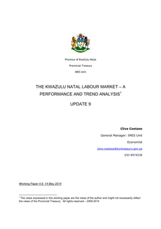 Province of KwaZulu-Natal
Provincial Treasury
IMES Unit
THE KWAZULU NATAL LABOUR MARKET – A
PERFORMANCE AND TREND ANALYSIS1
UPDATE 9
Clive Coetzee
General Manager: IMES Unit
Economist
clive.coetzee@kzntreasury.gov.za
033 8974538
Working Paper 4.9: 14 May 2014
1
The views expressed in this working paper are the views of the author and might not necessarily reflect
the views of the Provincial Treasury. All rights reserved – 2009-2014
 