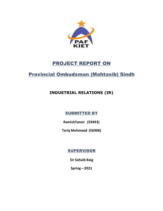 PROJECT REPORT ON
Provincial Ombudsman (Mohtasib) Sindh
INDUSTRIAL RELATIONS (IR)
SUBMITTED BY
RamishTanvir (59493)
Tariq Mehmood (56908)
SUPERVISOR
Sir Sohaib Baig
Spring – 2021
 