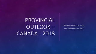 PROVINCIAL
OUTLOOK –
CANADA - 2018
BY: PAUL YOUNG, CPA, CGA
DATE: DECEMBER 25, 2017
 