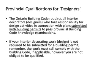 Provincial Qualifications for ‘Designers’
• The Ontario Building Code requires all interior
decorators (designers) who take responsibility for
design activities in connection with plans submitted
with building permits to pass provincial Building
Code knowledge examinations.
• If your interior decorating work (design) is not
required to be submitted for a building permit,
remember, the work must still comply with the
Building Code, if applicable, however you are not
obliged to be qualified.
 