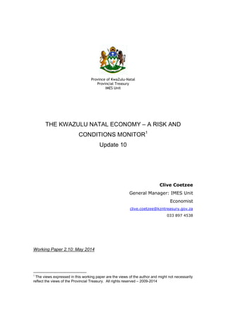 Province of KwaZulu-Natal
Provincial Treasury
IMES Unit
THE KWAZULU NATAL ECONOMY – A RISK AND
CONDITIONS MONITOR1
Update 10
Clive Coetzee
General Manager: IMES Unit
Economist
clive.coetzee@kzntreasury.gov.za
033 897 4538
Working Paper 2.10: May 2014
1
The views expressed in this working paper are the views of the author and might not necessarily
reflect the views of the Provincial Treasury. All rights reserved – 2009-2014
 