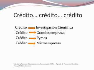 Crédito… crédito… crédito
Crédito Investigación Científica
Crédito Grandes empresas
Crédito Pymes
Crédito Microempresas
Inés María Nevárez - Financiamiento a la innovación /BCBA – Agencia de Promoción Científica –
Fundación Construyamos
 