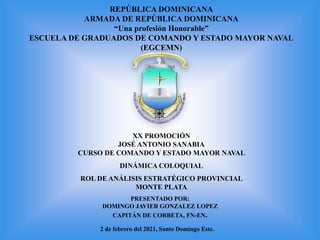 PRESENTADO POR:
DOMINGO JAVIER GONZALEZ LOPEZ
CAPITÁN DE CORBETA, FN-EN.
2 de febrero del 2021, Santo Domingo Este.
XX PROMOCIÓN
JOSÉ ANTONIO SANABIA
CURSO DE COMANDO Y ESTADO MAYOR NAVAL
DINÁMICA COLOQUIAL
ROL DE ANÁLISIS ESTRATÉGICO PROVINCIAL
MONTE PLATA
REPÚBLICA DOMINICANA
ARMADA DE REPÚBLICA DOMINICANA
“Una profesión Honorable”
ESCUELA DE GRADUADOS DE COMANDO Y ESTADO MAYOR NAVAL
(EGCEMN)
 