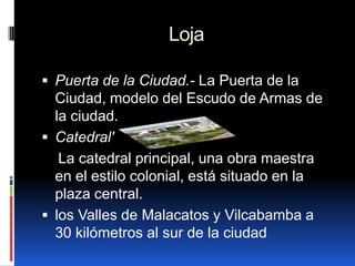 Loja

 Puerta de la Ciudad.- La Puerta de la
  Ciudad, modelo del Escudo de Armas de
  la ciudad.
 Catedral'
   La catedral principal, una obra maestra
  en el estilo colonial, está situado en la
  plaza central.
 los Valles de Malacatos y Vilcabamba a
  30 kilómetros al sur de la ciudad
 